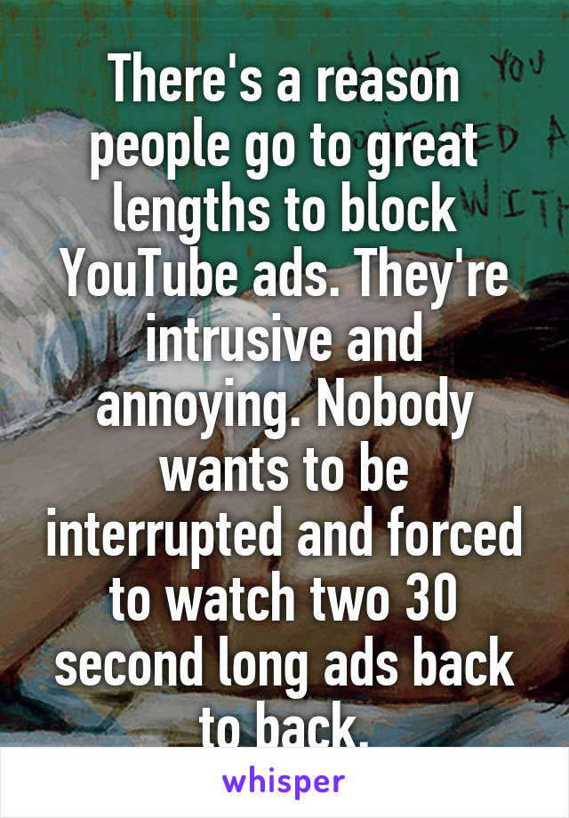 There's a reason people go to great lengths to block YouTube ads. They're intrusive and annoying. Nobody wants to be interrupted and forced to watch two 30 second long ads back to back.