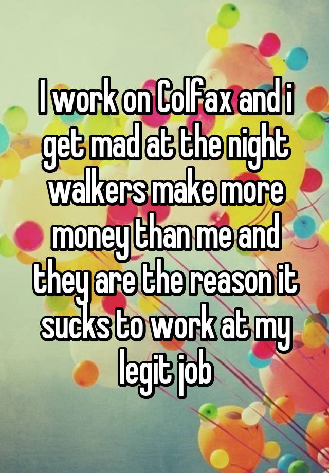 I work on Colfax and i get mad at the night walkers make more money than me and they are the reason it sucks to work at my legit job