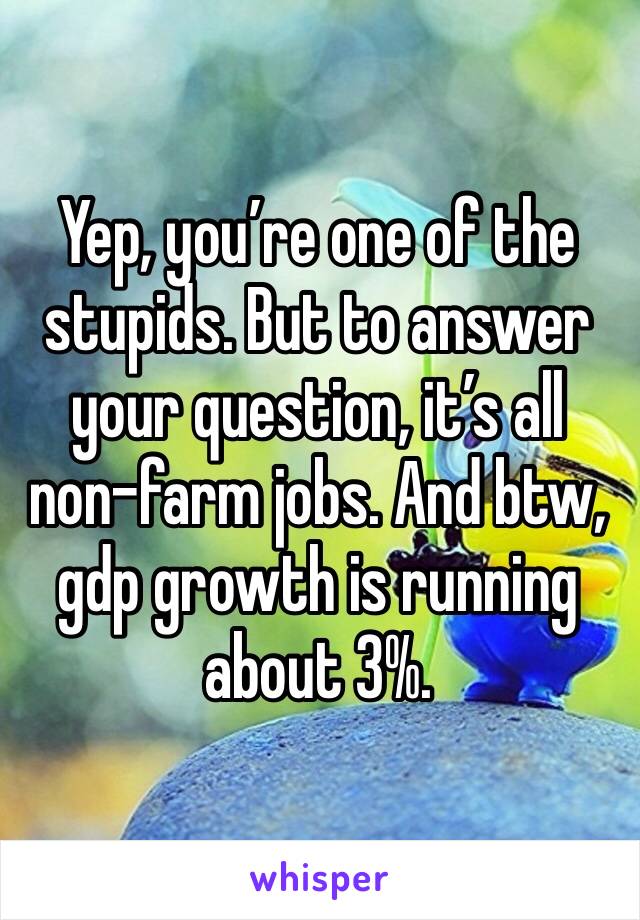 Yep, you’re one of the stupids. But to answer your question, it’s all non-farm jobs. And btw, gdp growth is running about 3%. 