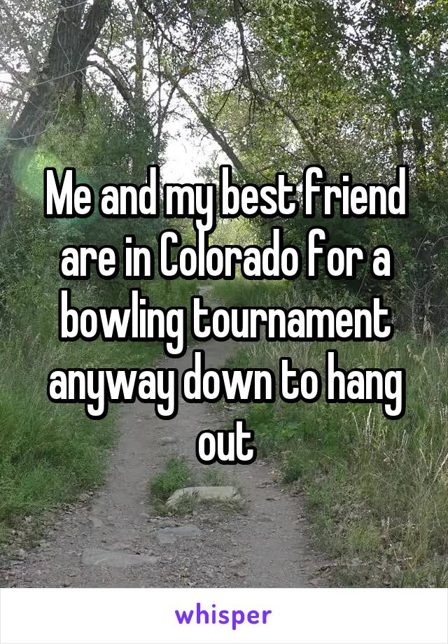 Me and my best friend are in Colorado for a bowling tournament anyway down to hang out