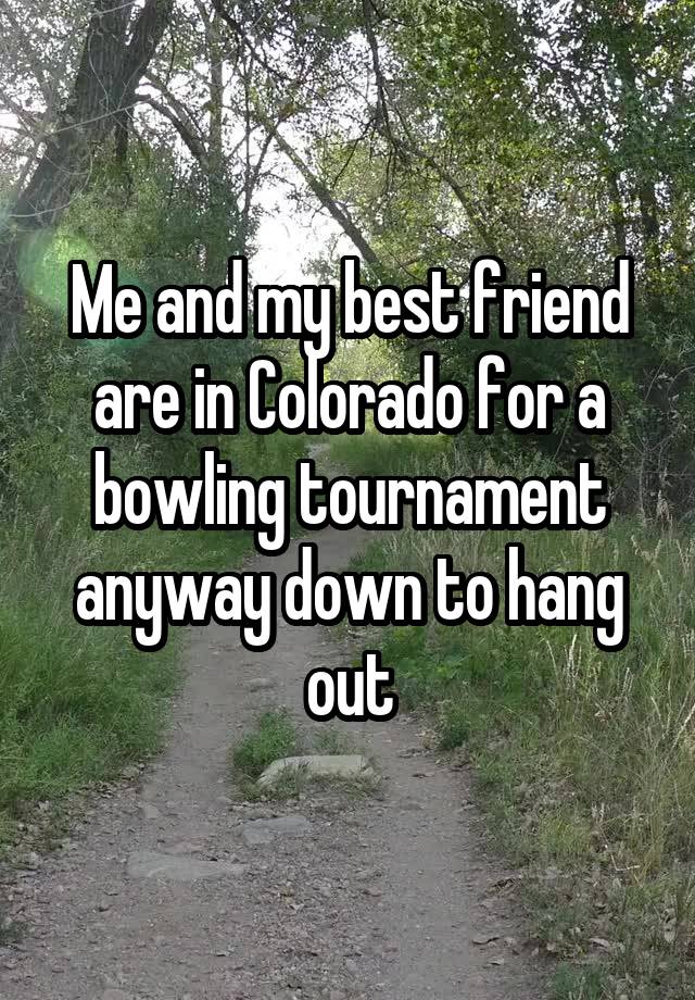 Me and my best friend are in Colorado for a bowling tournament anyway down to hang out