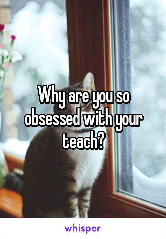 Why are you so obsessed with your teach?