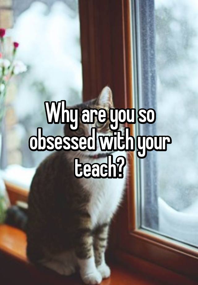 Why are you so obsessed with your teach?