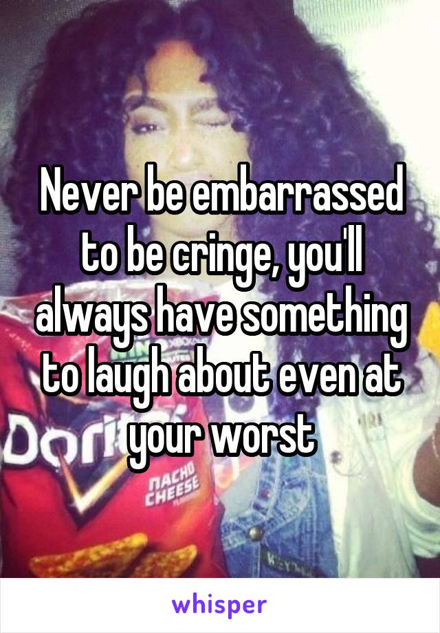 Never be embarrassed to be cringe, you'll always have something to laugh about even at your worst