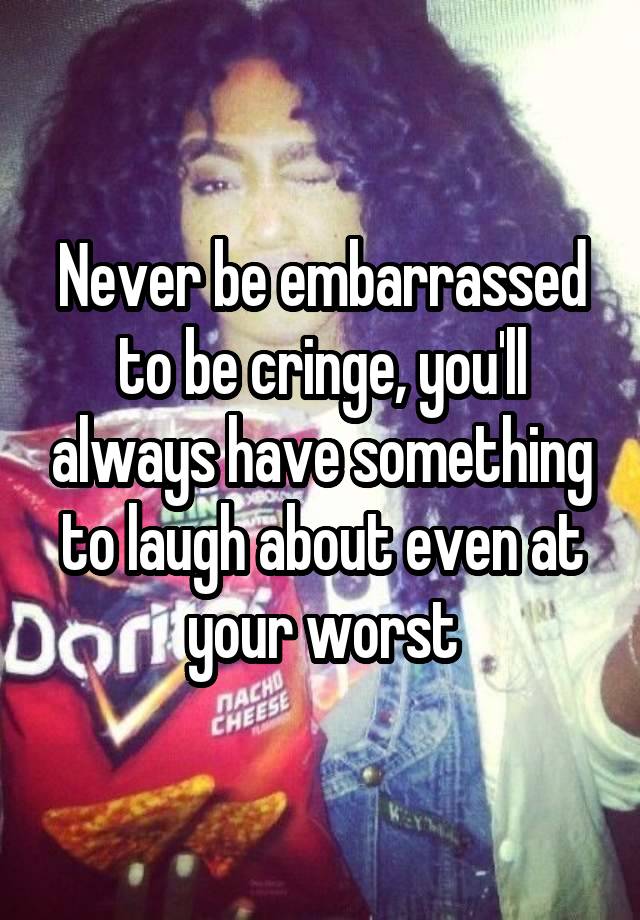 Never be embarrassed to be cringe, you'll always have something to laugh about even at your worst