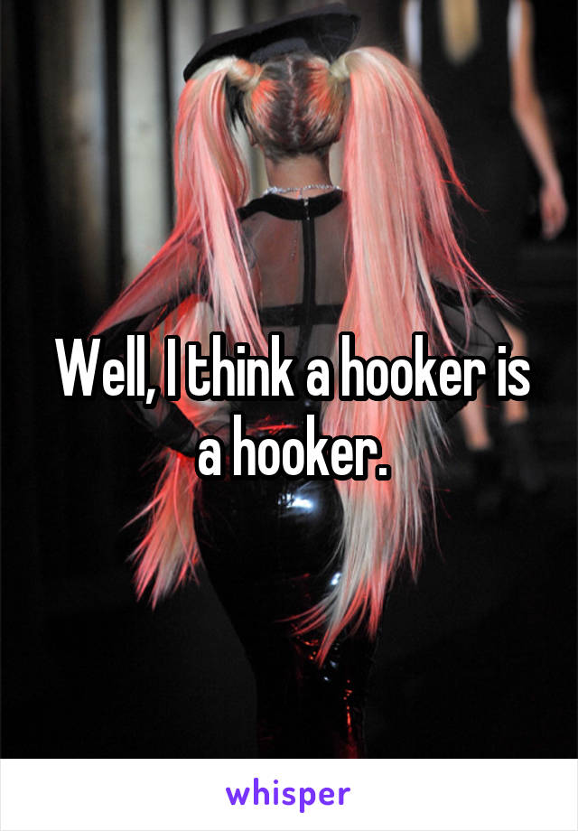 Well, I think a hooker is a hooker.