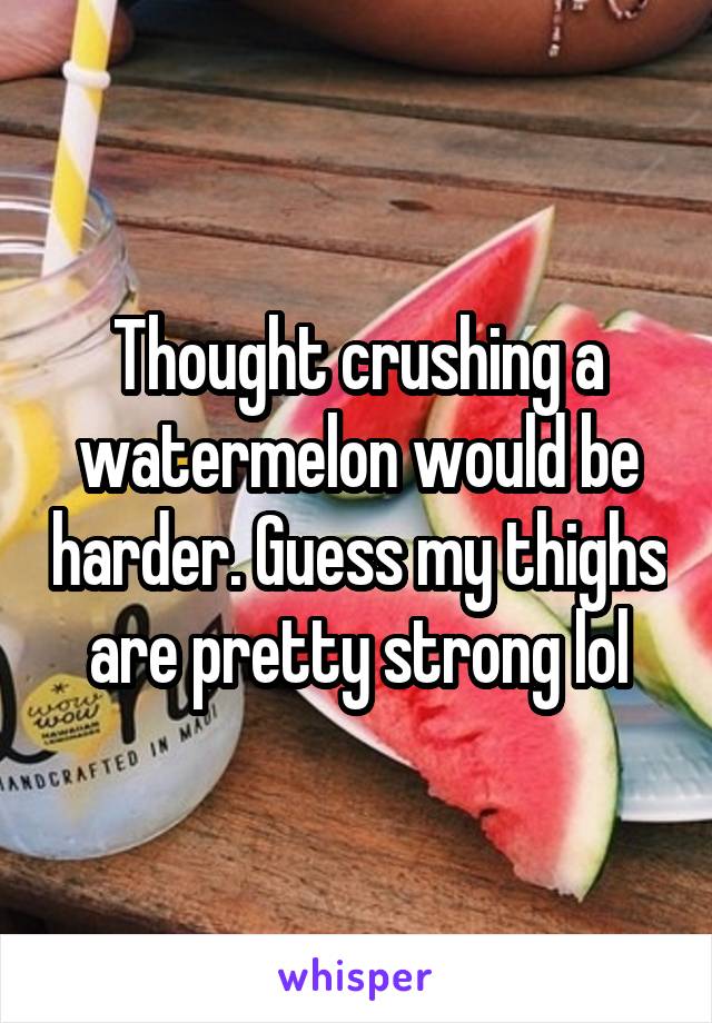 Thought crushing a watermelon would be harder. Guess my thighs are pretty strong lol