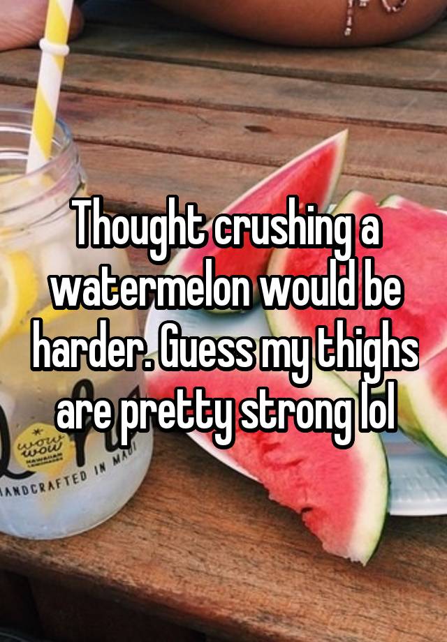 Thought crushing a watermelon would be harder. Guess my thighs are pretty strong lol