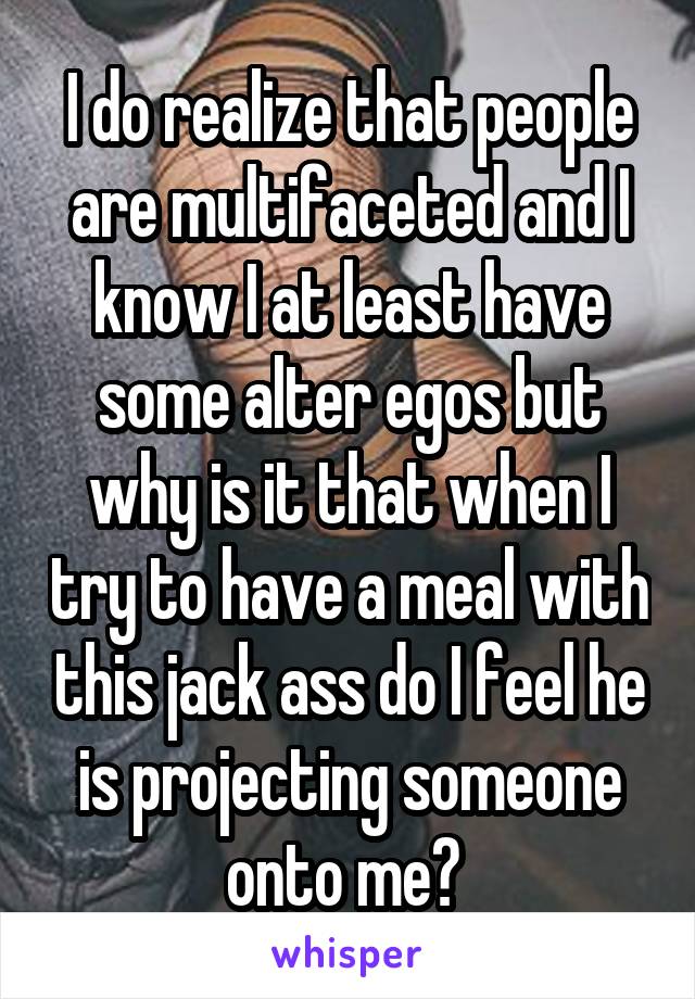 I do realize that people are multifaceted and I know I at least have some alter egos but why is it that when I try to have a meal with this jack ass do I feel he is projecting someone onto me? 