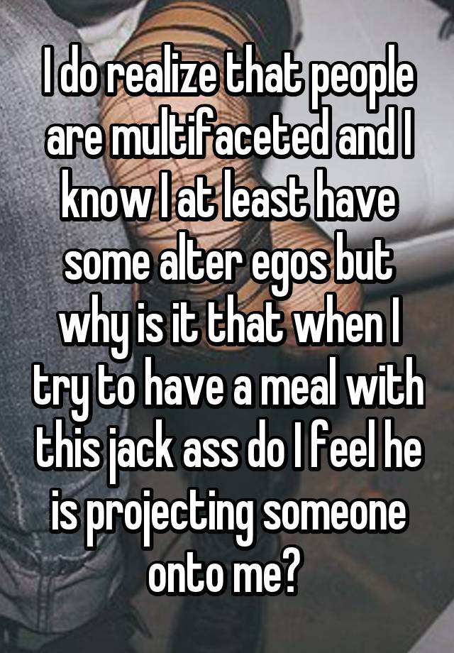 I do realize that people are multifaceted and I know I at least have some alter egos but why is it that when I try to have a meal with this jack ass do I feel he is projecting someone onto me? 