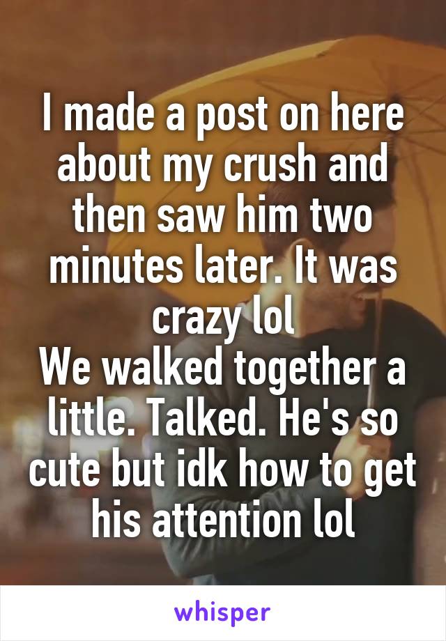 I made a post on here about my crush and then saw him two minutes later. It was crazy lol
We walked together a little. Talked. He's so cute but idk how to get his attention lol