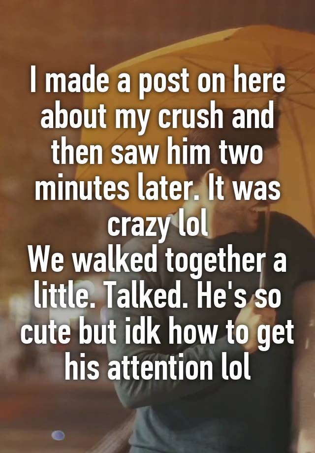 I made a post on here about my crush and then saw him two minutes later. It was crazy lol
We walked together a little. Talked. He's so cute but idk how to get his attention lol