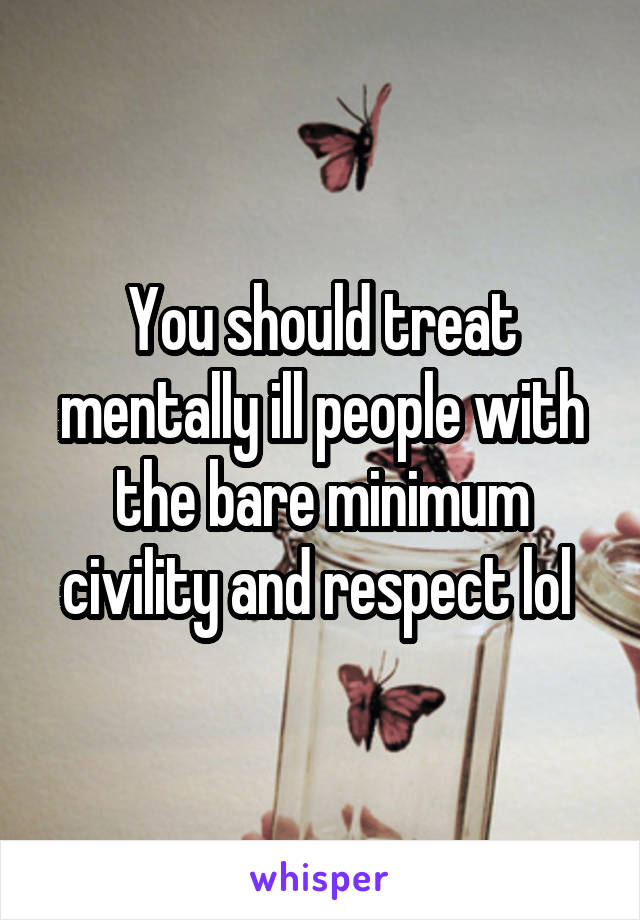 You should treat mentally ill people with the bare minimum civility and respect lol 