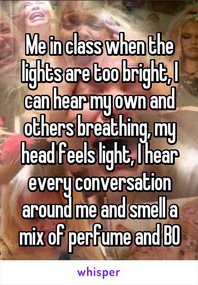 Me in class when the lights are too bright, I can hear my own and others breathing, my head feels light, I hear every conversation around me and smell a mix of perfume and BO