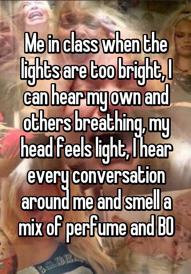 Me in class when the lights are too bright, I can hear my own and others breathing, my head feels light, I hear every conversation around me and smell a mix of perfume and BO