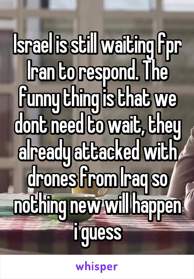 Israel is still waiting fpr Iran to respond. The funny thing is that we dont need to wait, they already attacked with drones from Iraq so nothing new will happen i guess