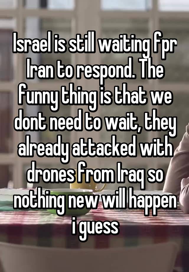 Israel is still waiting fpr Iran to respond. The funny thing is that we dont need to wait, they already attacked with drones from Iraq so nothing new will happen i guess