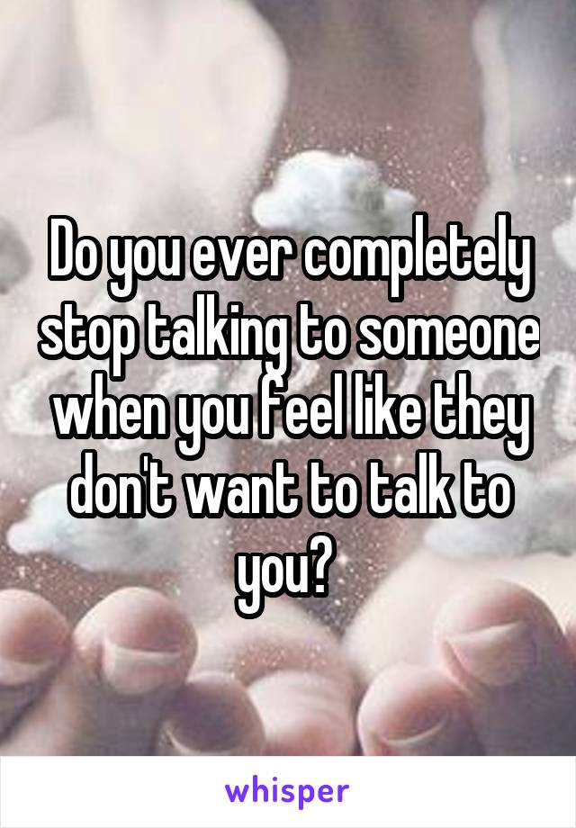 Do you ever completely stop talking to someone when you feel like they don't want to talk to you? 