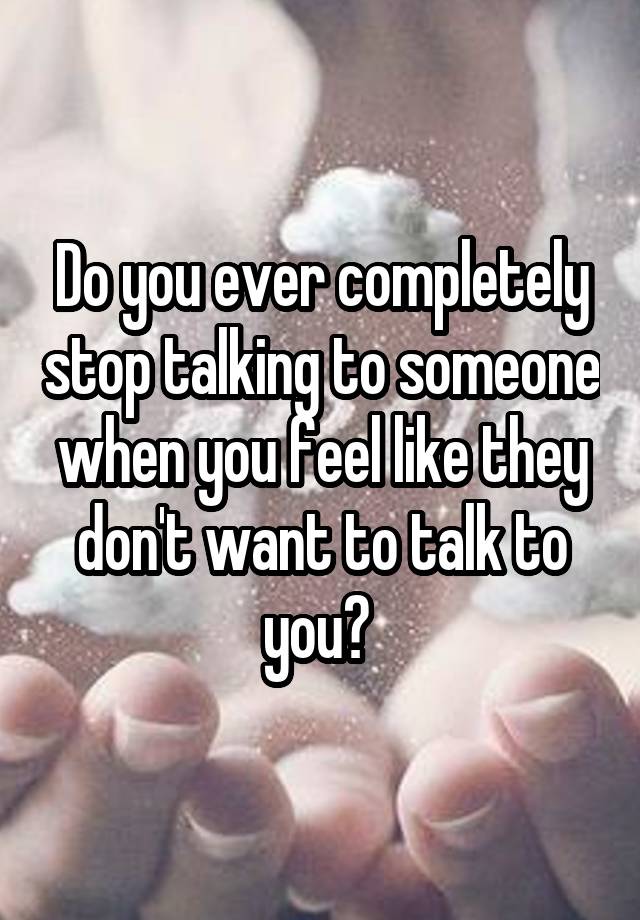 Do you ever completely stop talking to someone when you feel like they don't want to talk to you? 