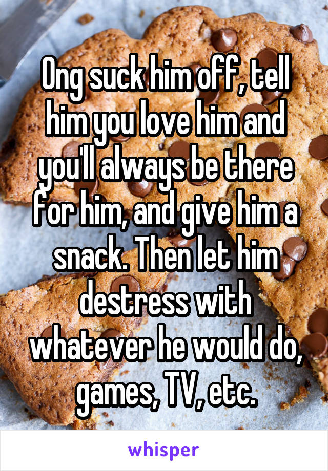 Ong suck him off, tell him you love him and you'll always be there for him, and give him a snack. Then let him destress with whatever he would do, games, TV, etc.