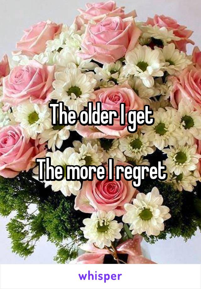 The older I get

The more I regret