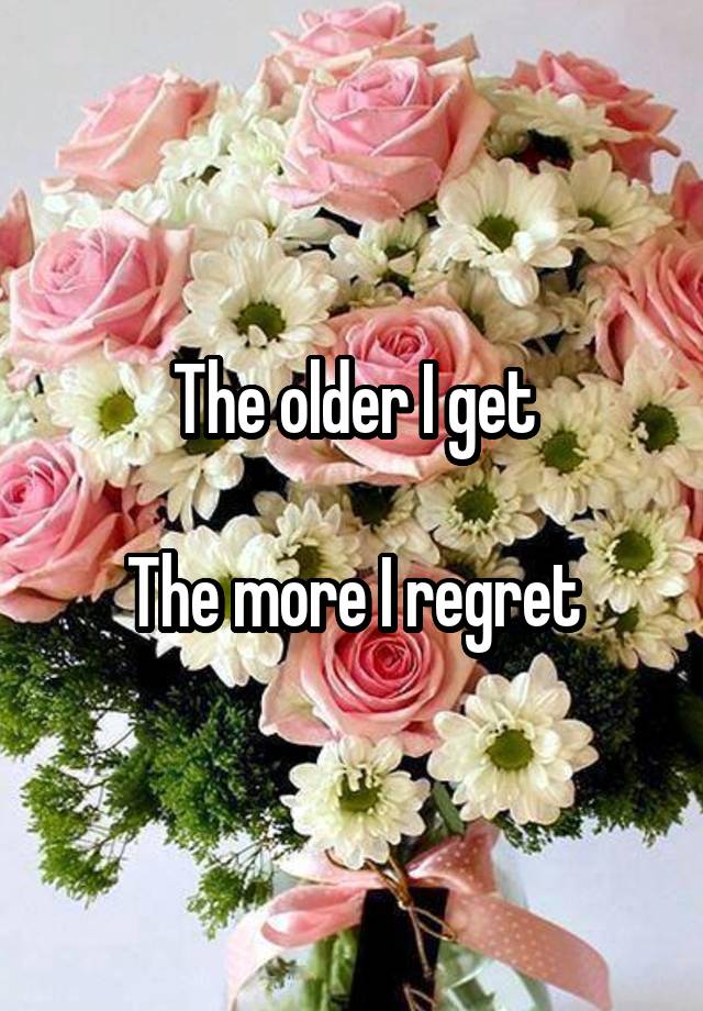 The older I get

The more I regret