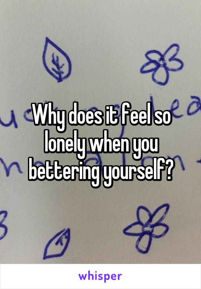 Why does it feel so lonely when you bettering yourself?