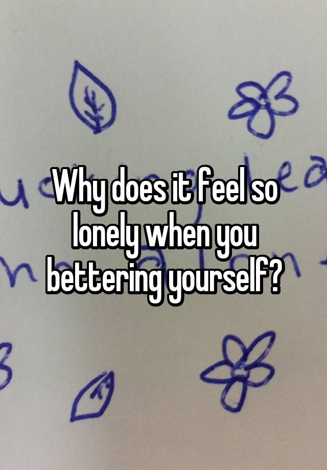 Why does it feel so lonely when you bettering yourself?