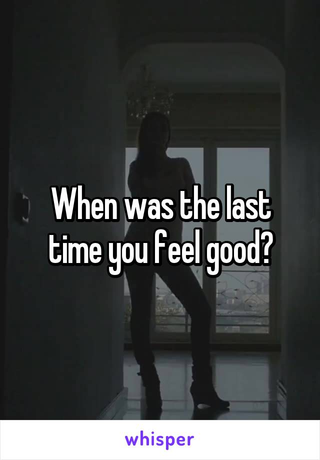 When was the last time you feel good?