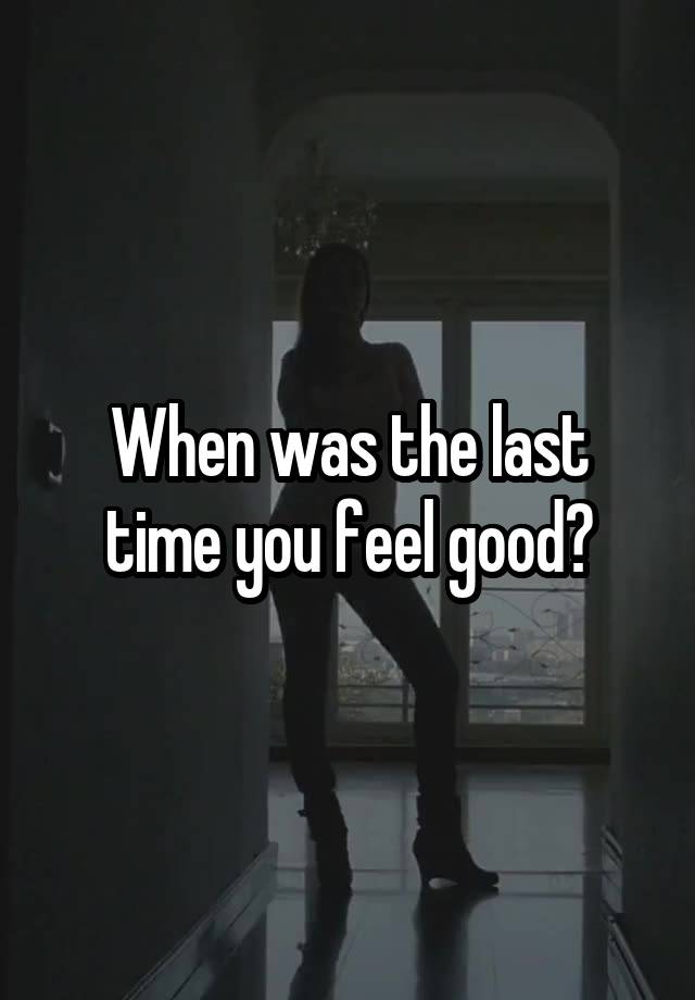 When was the last time you feel good?