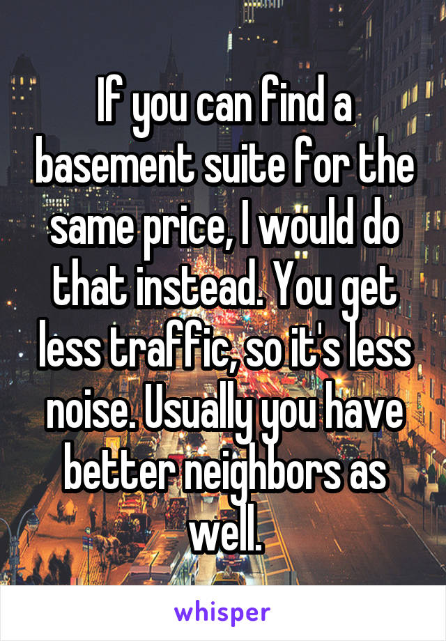 If you can find a basement suite for the same price, I would do that instead. You get less traffic, so it's less noise. Usually you have better neighbors as well.