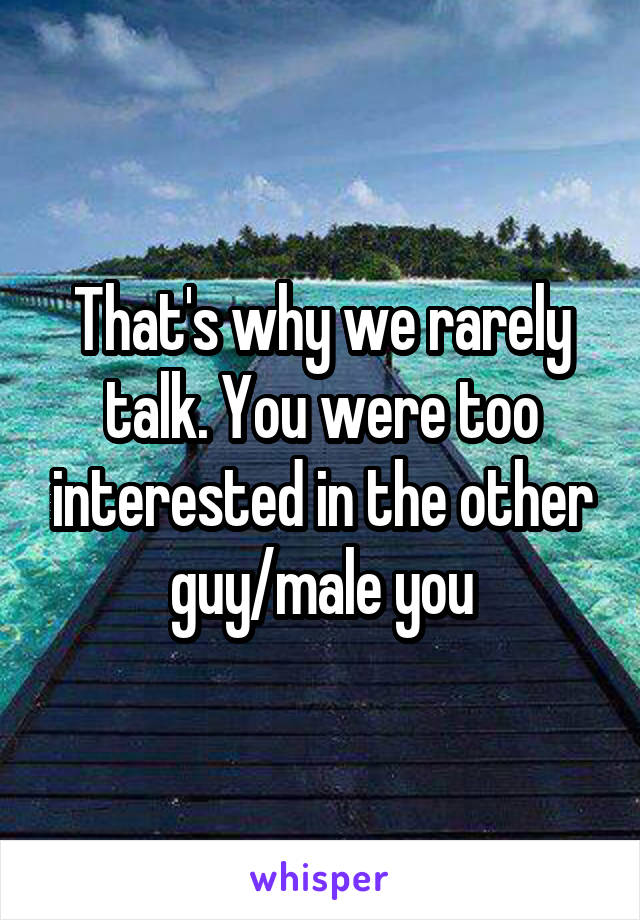 That's why we rarely talk. You were too interested in the other guy/male you