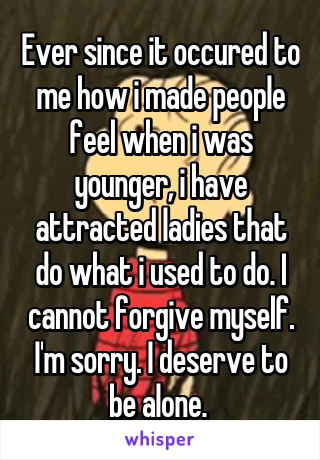 Ever since it occured to me how i made people feel when i was younger, i have attracted ladies that do what i used to do. I cannot forgive myself. I'm sorry. I deserve to be alone. 