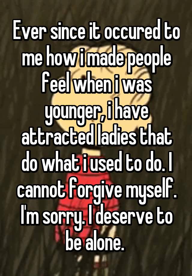 Ever since it occured to me how i made people feel when i was younger, i have attracted ladies that do what i used to do. I cannot forgive myself. I'm sorry. I deserve to be alone. 