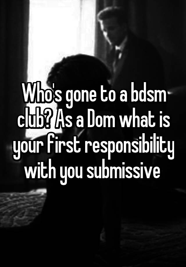 Who's gone to a bdsm club? As a Dom what is your first responsibility with you submissive 