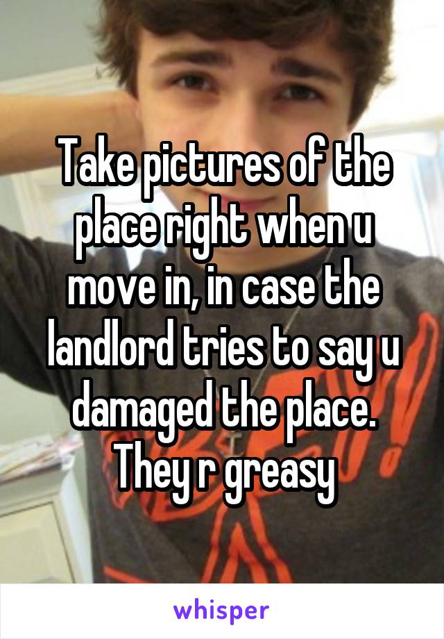 Take pictures of the place right when u move in, in case the landlord tries to say u damaged the place. They r greasy