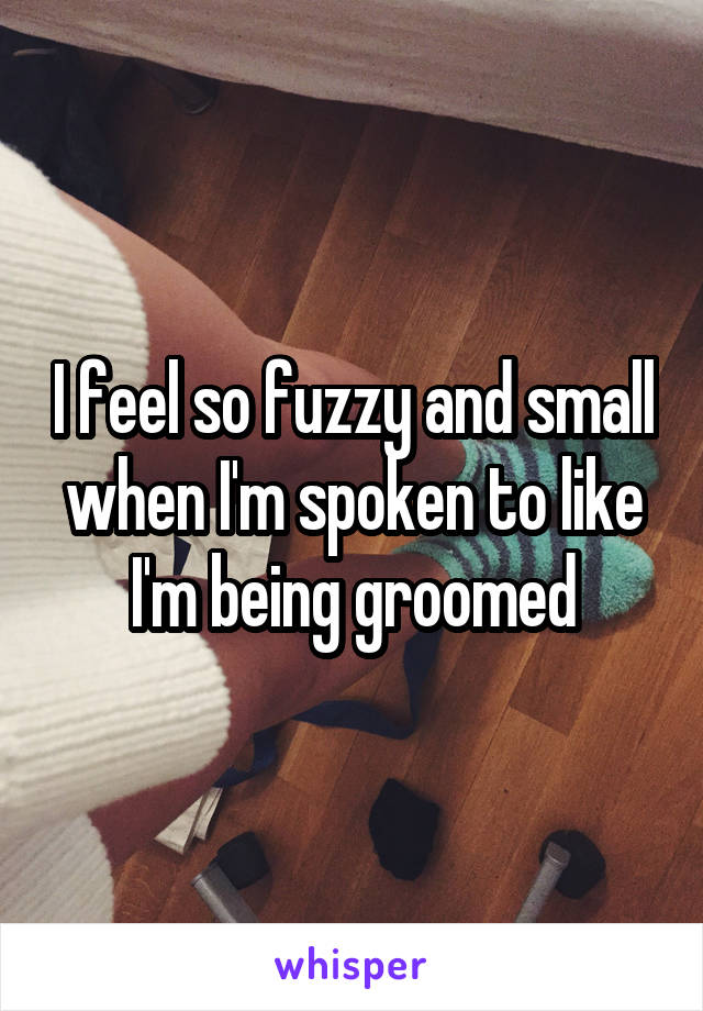 I feel so fuzzy and small when I'm spoken to like I'm being groomed