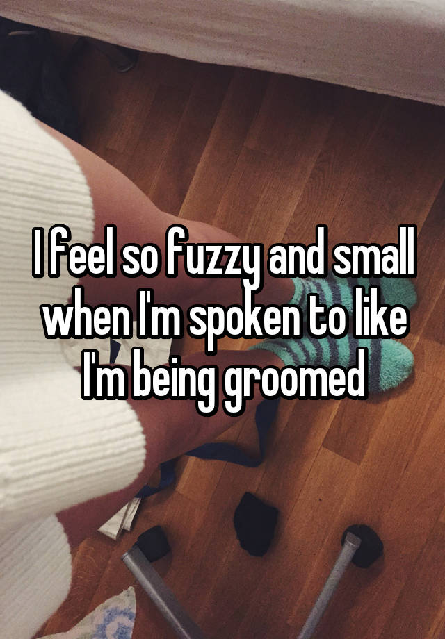 I feel so fuzzy and small when I'm spoken to like I'm being groomed