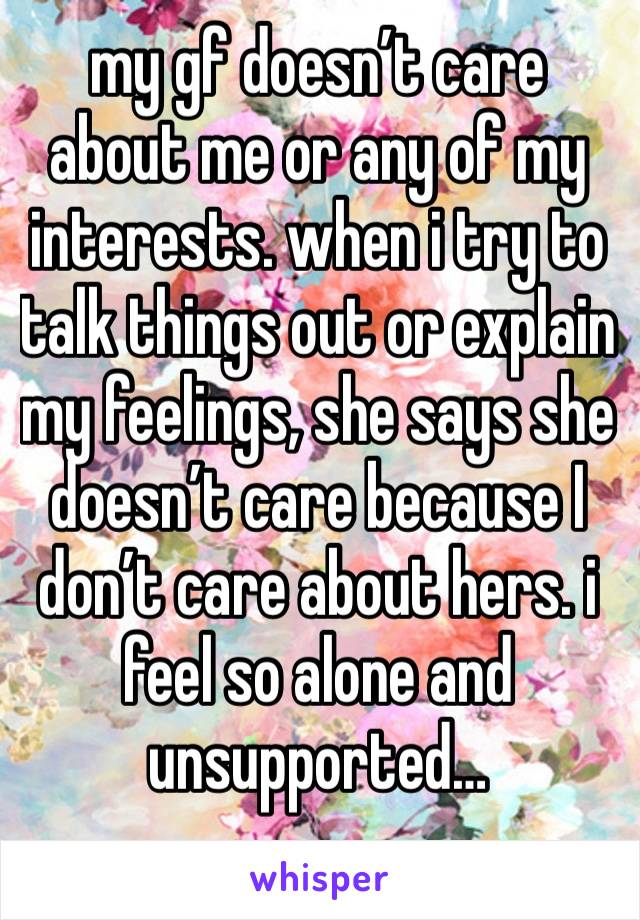 my gf doesn’t care about me or any of my interests. when i try to talk things out or explain my feelings, she says she doesn’t care because I don’t care about hers. i feel so alone and unsupported…