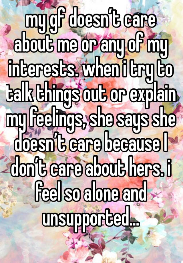 my gf doesn’t care about me or any of my interests. when i try to talk things out or explain my feelings, she says she doesn’t care because I don’t care about hers. i feel so alone and unsupported…