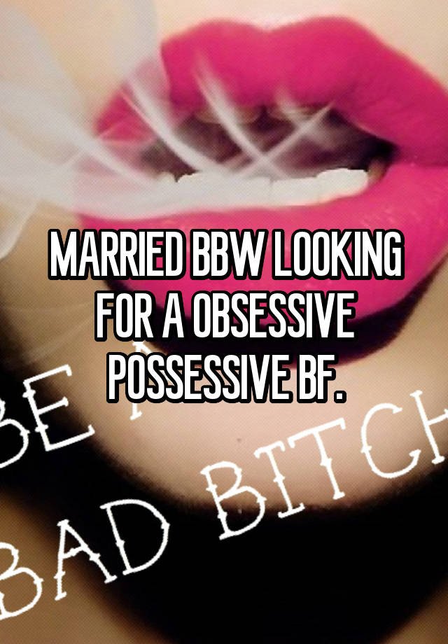 MARRIED BBW LOOKING FOR A OBSESSIVE POSSESSIVE BF.