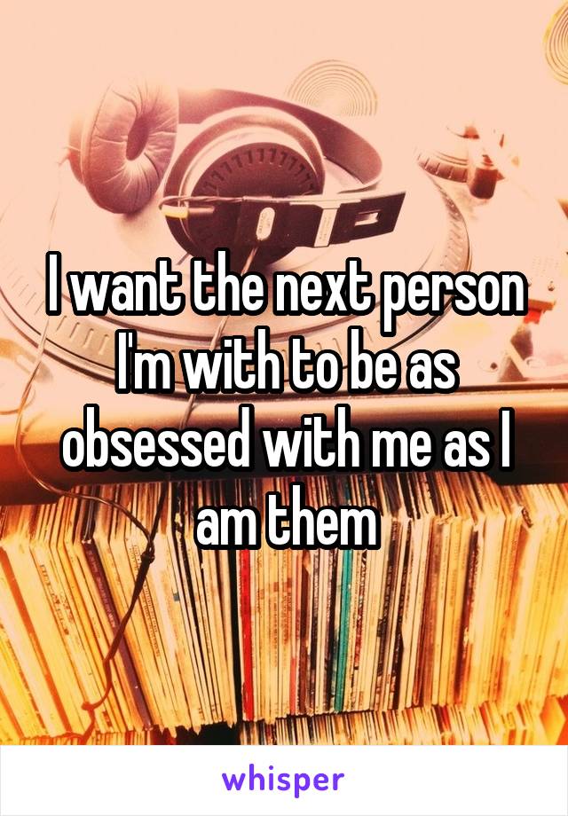 I want the next person I'm with to be as obsessed with me as I am them