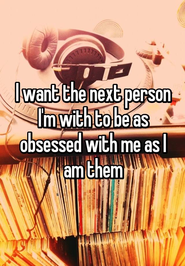 I want the next person I'm with to be as obsessed with me as I am them