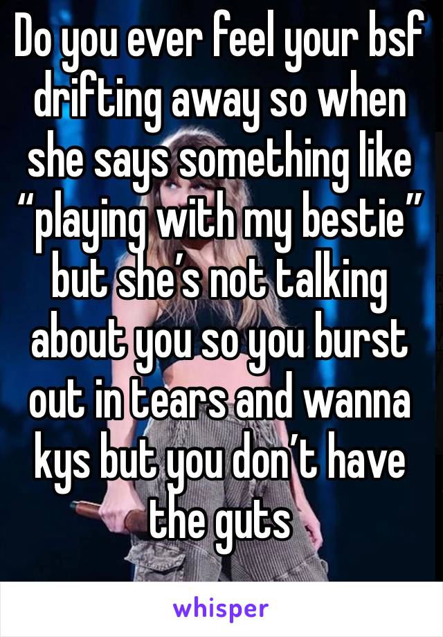 Do you ever feel your bsf drifting away so when she says something like “playing with my bestie” but she’s not talking about you so you burst out in tears and wanna kys but you don’t have the guts 