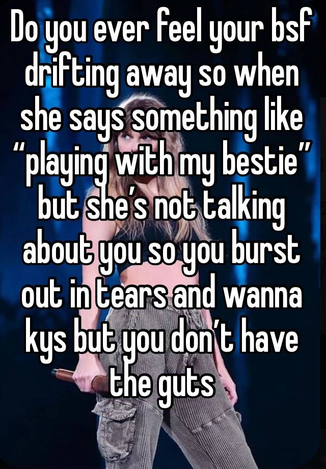 Do you ever feel your bsf drifting away so when she says something like “playing with my bestie” but she’s not talking about you so you burst out in tears and wanna kys but you don’t have the guts 