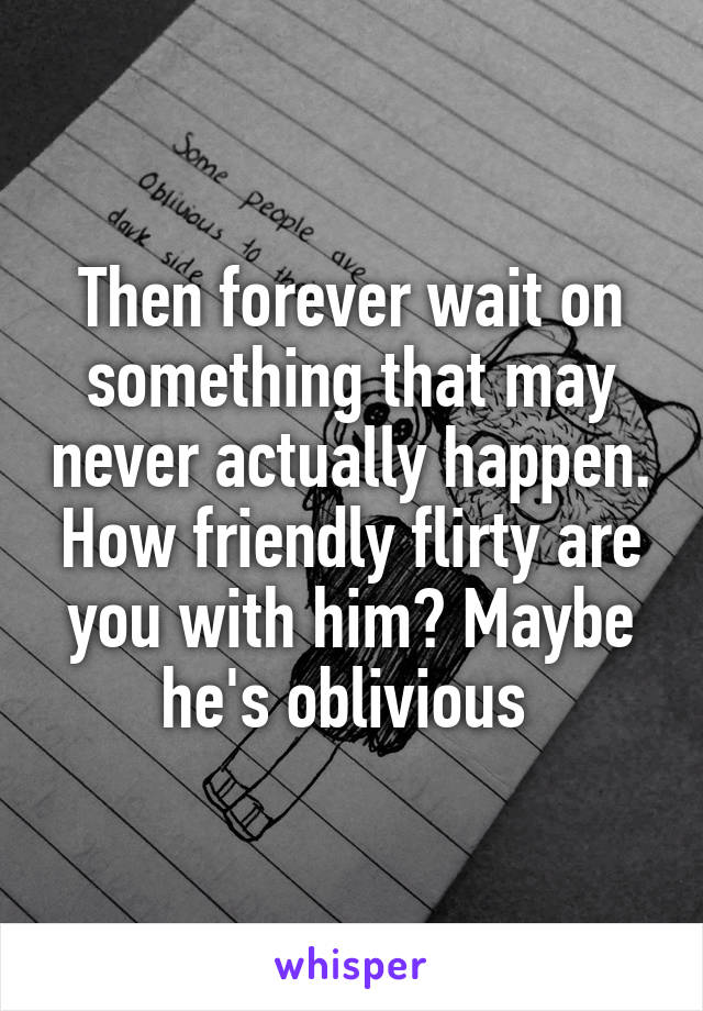 Then forever wait on something that may never actually happen. How friendly flirty are you with him? Maybe he's oblivious 