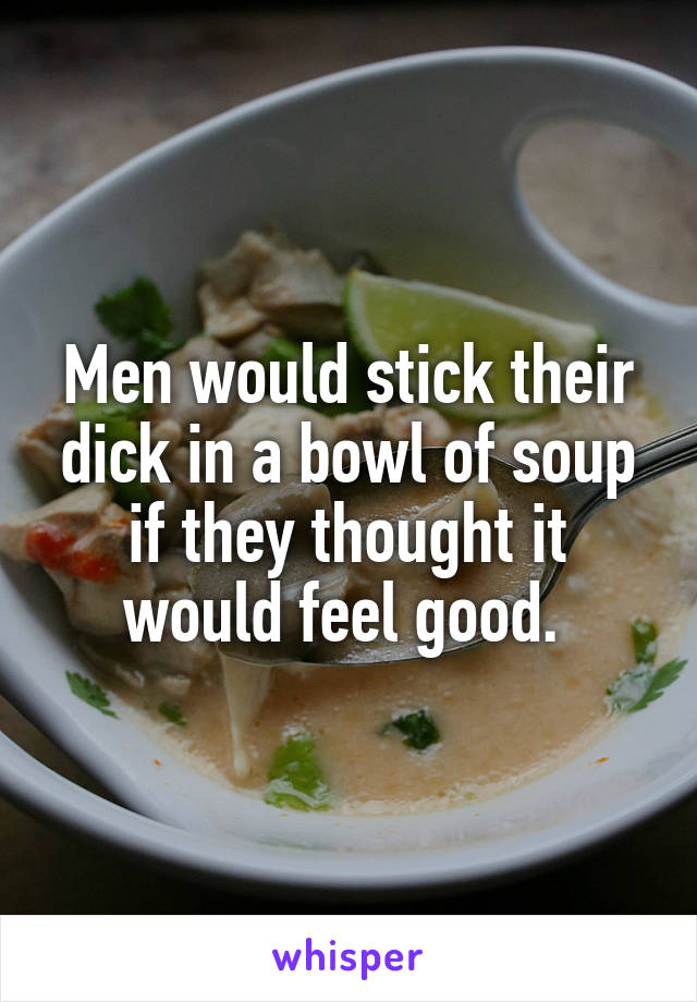 Men would stick their dick in a bowl of soup if they thought it would feel good. 