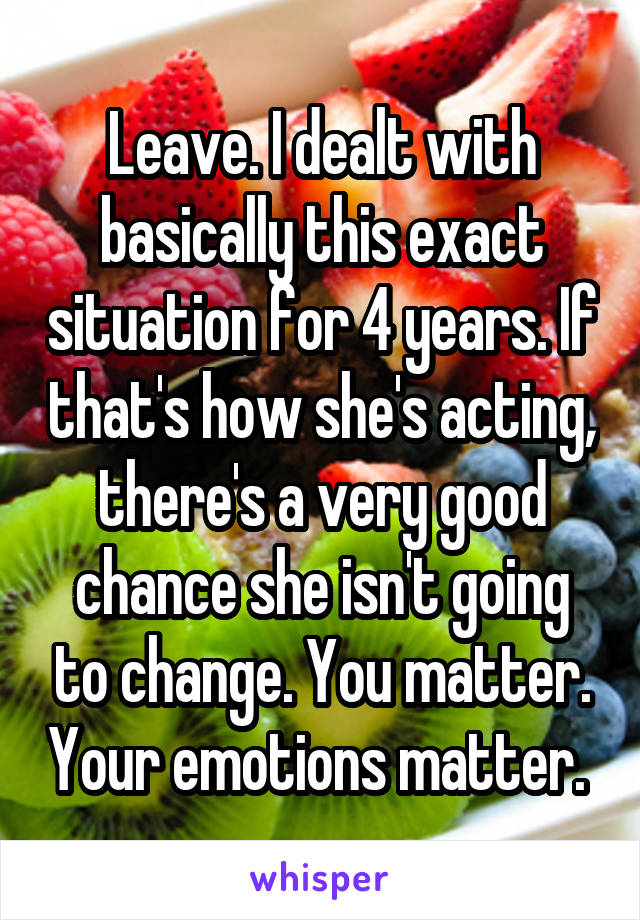 Leave. I dealt with basically this exact situation for 4 years. If that's how she's acting, there's a very good chance she isn't going to change. You matter. Your emotions matter. 