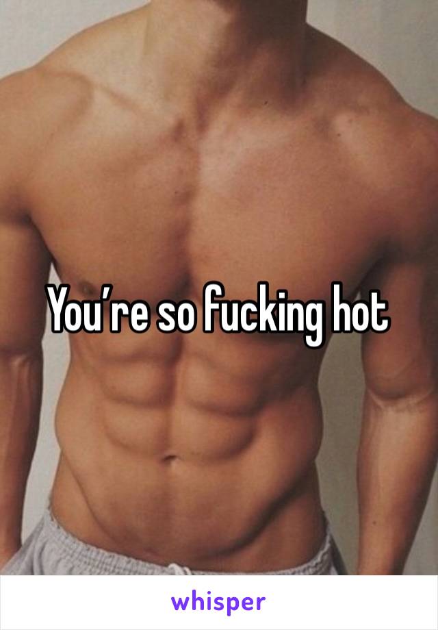 You’re so fucking hot