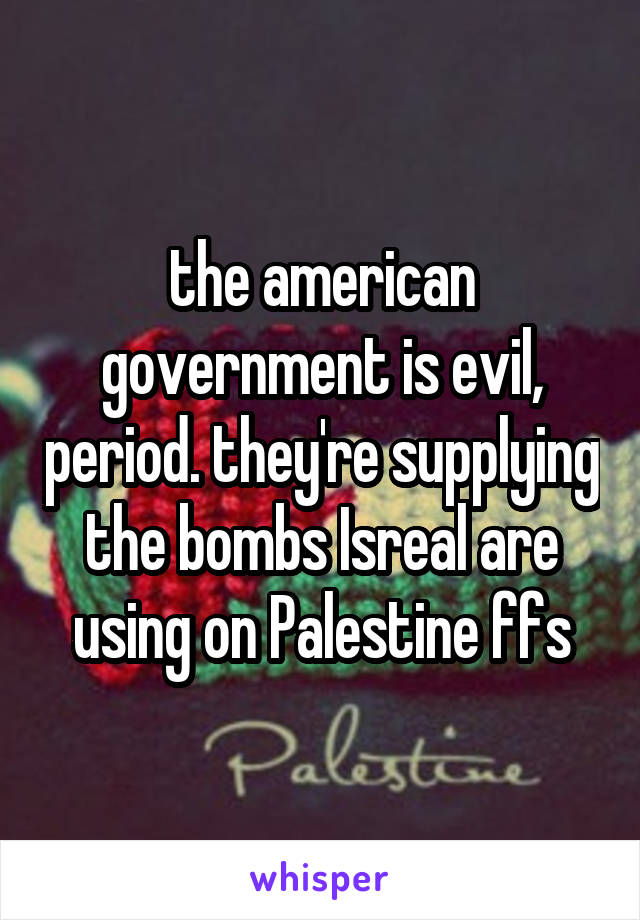 the american government is evil, period. they're supplying the bombs Isreal are using on Palestine ffs